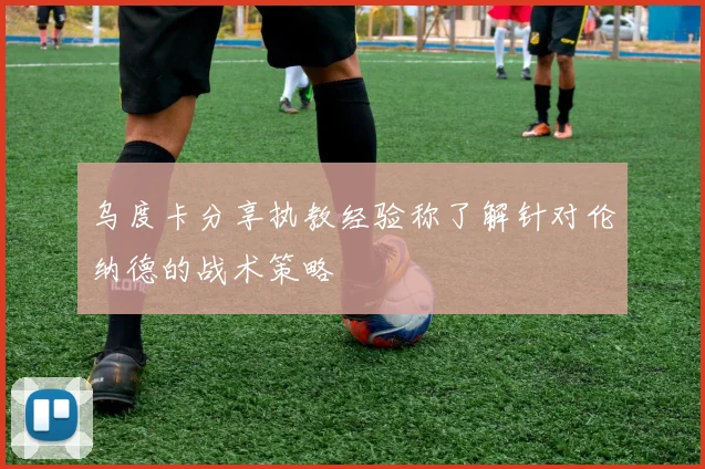 乌度卡分享执教经验称了解针对伦纳德的战术策略