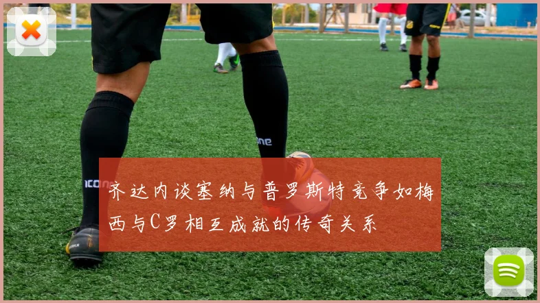 齐达内谈塞纳与普罗斯特竞争如梅西与C罗相互成就的传奇关系