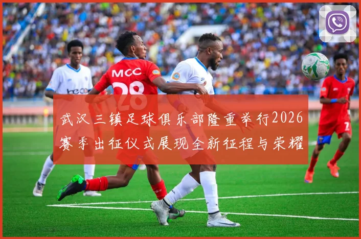 武汉三镇足球俱乐部隆重举行2026赛季出征仪式展现全新征程与荣耀追求