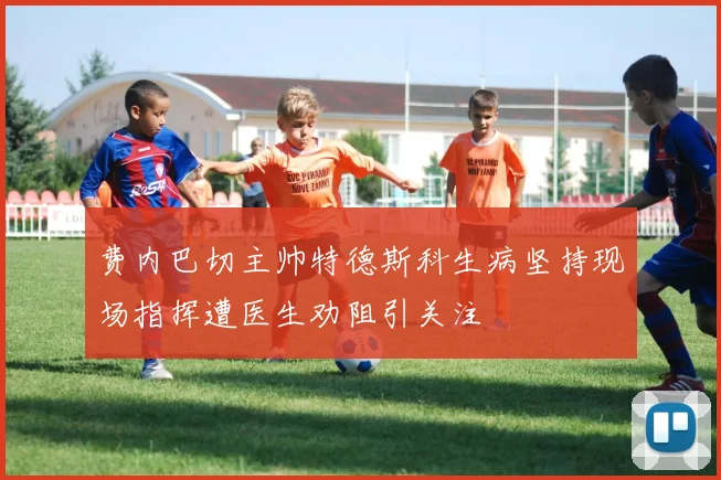 费内巴切主帅特德斯科生病坚持现场指挥遭医生劝阻引关注