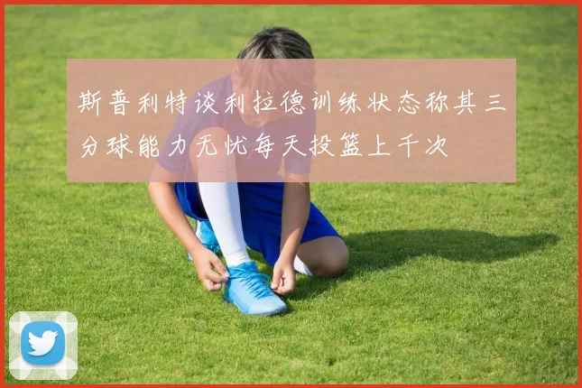 斯普利特谈利拉德训练状态称其三分球能力无忧每天投篮上千次