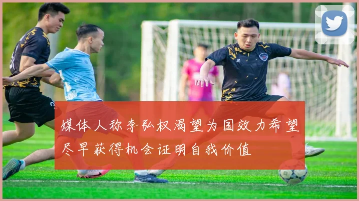 媒体人称李弘权渴望为国效力希望尽早获得机会证明自我价值