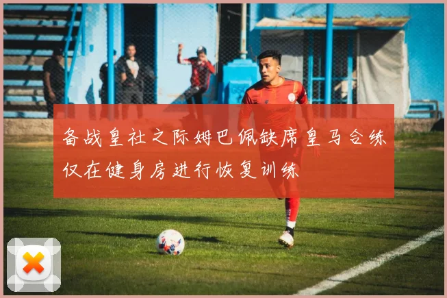 备战皇社之际姆巴佩缺席皇马合练仅在健身房进行恢复训练