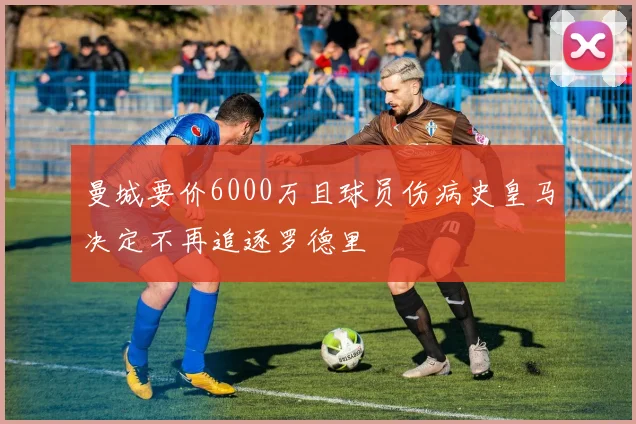 曼城要价6000万且球员伤病史皇马决定不再追逐罗德里