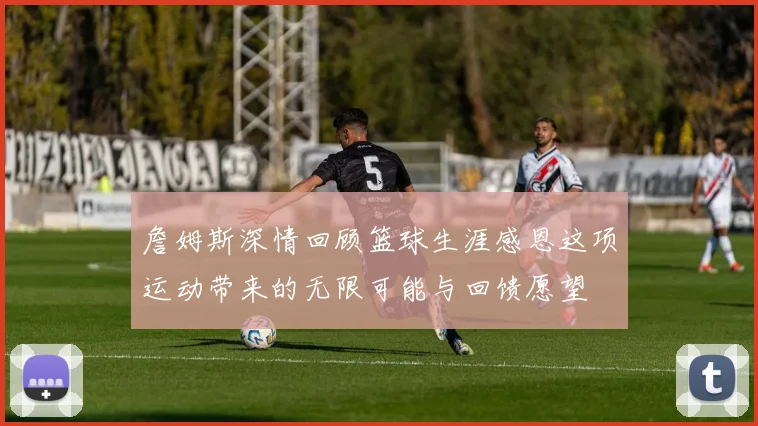 詹姆斯深情回顾篮球生涯感恩这项运动带来的无限可能与回馈愿望