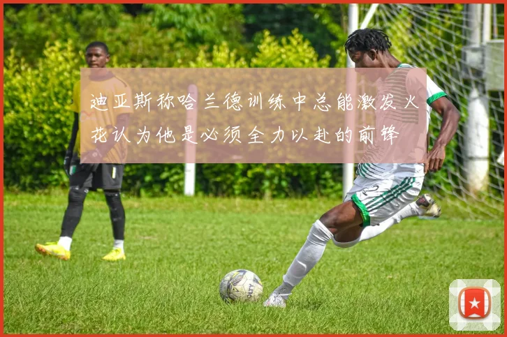 迪亚斯称哈兰德训练中总能激发火花认为他是必须全力以赴的前锋