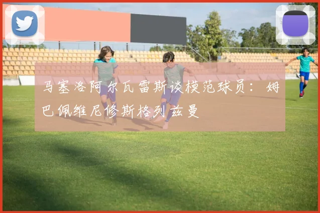 马塞洛阿尔瓦雷斯谈模范球员：姆巴佩维尼修斯格列兹曼