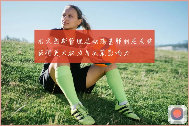 尤文图斯管理层动荡基耶利尼或将获得更大权力与决策影响力