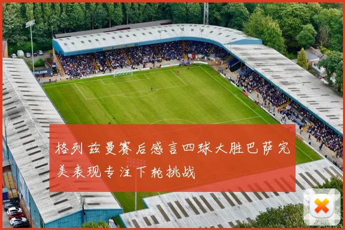 格列兹曼赛后感言四球大胜巴萨完美表现专注下轮挑战