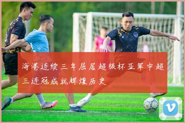 海港连续三年屈居超级杯亚军中超三连冠成就辉煌历史