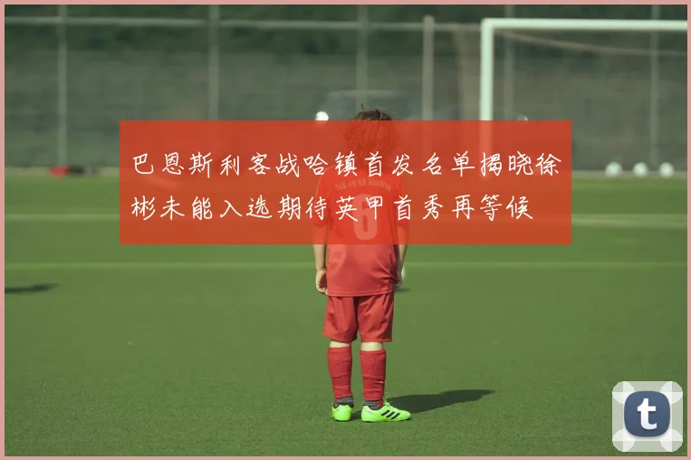 巴恩斯利客战哈镇首发名单揭晓徐彬未能入选期待英甲首秀再等候