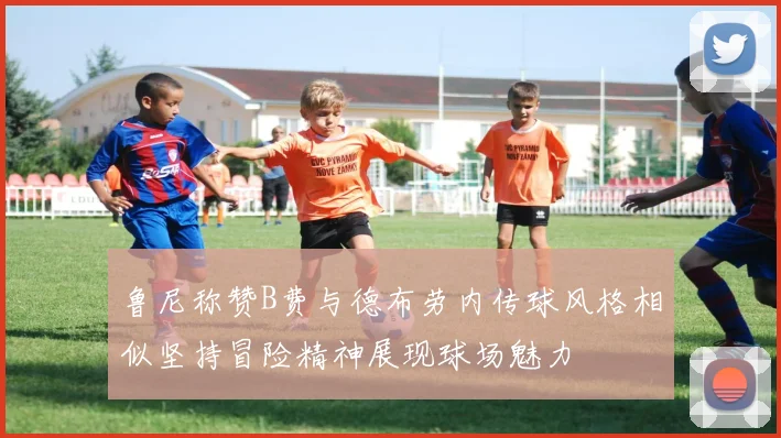 鲁尼称赞B费与德布劳内传球风格相似坚持冒险精神展现球场魅力