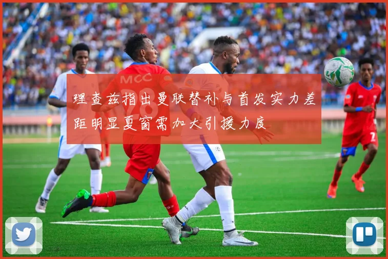 理查兹指出曼联替补与首发实力差距明显夏窗需加大引援力度