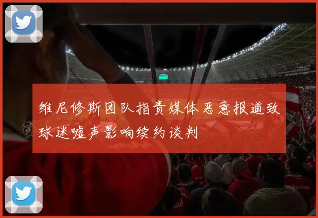 维尼修斯团队指责媒体恶意报道致球迷嘘声影响续约谈判