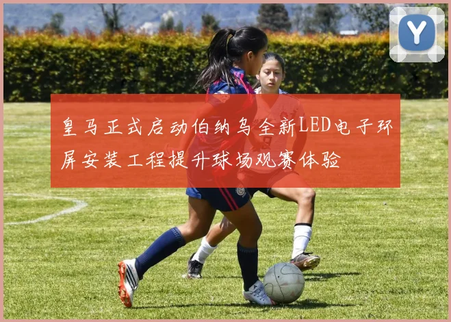 皇马正式启动伯纳乌全新LED电子环屏安装工程提升球场观赛体验