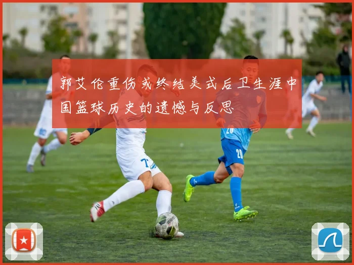 郭艾伦重伤或终结美式后卫生涯中国篮球历史的遗憾与反思