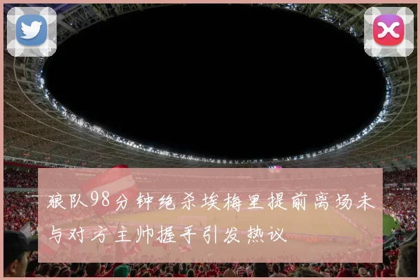 狼队98分钟绝杀埃梅里提前离场未与对方主帅握手引发热议