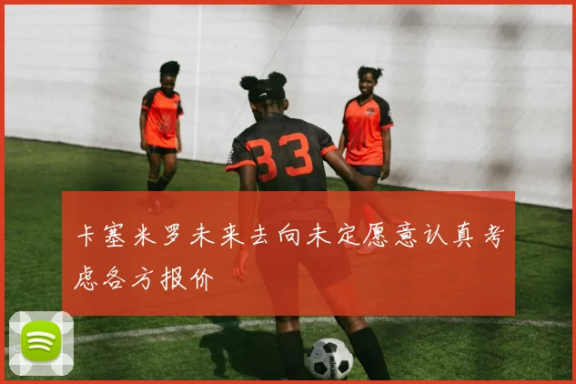 卡塞米罗未来去向未定愿意认真考虑各方报价