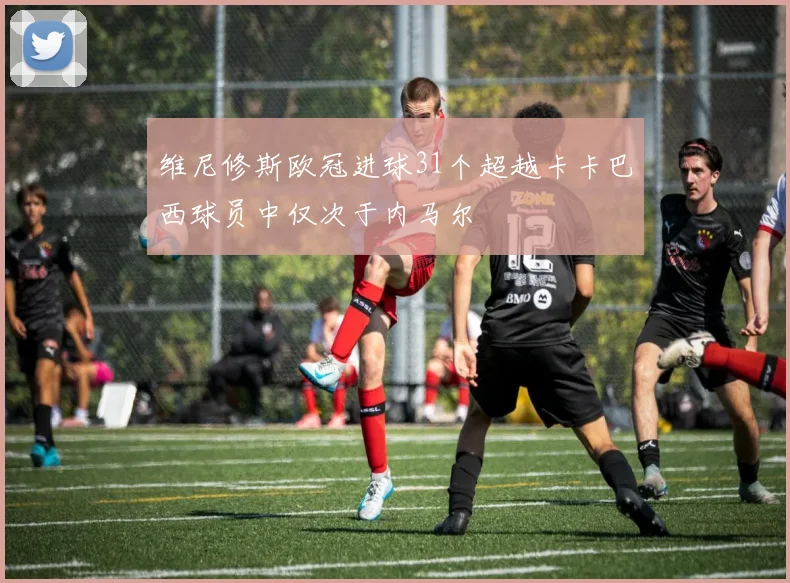 维尼修斯欧冠进球31个超越卡卡巴西球员中仅次于内马尔