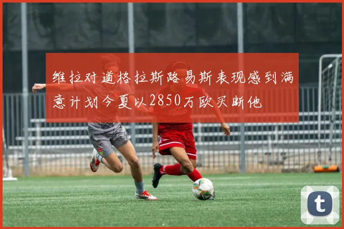 维拉对道格拉斯路易斯表现感到满意计划今夏以2850万欧买断他