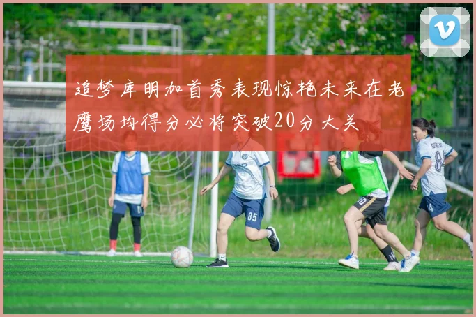 追梦库明加首秀表现惊艳未来在老鹰场均得分必将突破20分大关