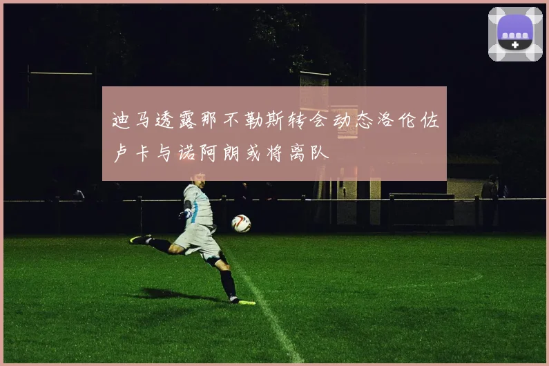 迪马透露那不勒斯转会动态洛伦佐卢卡与诺阿朗或将离队