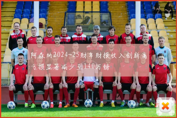 阿森纳2024-25财年财报收入创新高亏损显著减少至140万镑