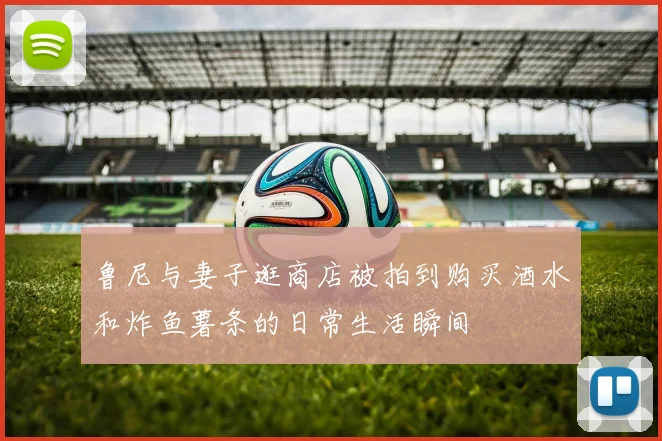 鲁尼与妻子逛商店被拍到购买酒水和炸鱼薯条的日常生活瞬间