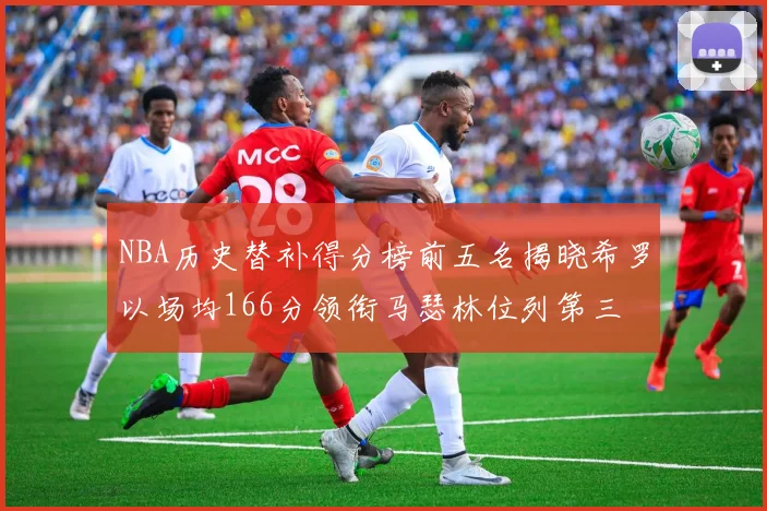 NBA历史替补得分榜前五名揭晓希罗以场均166分领衔马瑟林位列第三