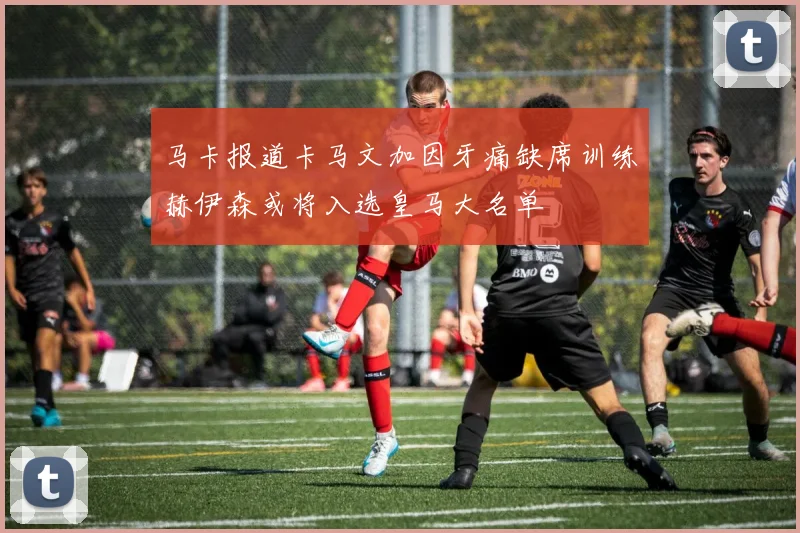 马卡报道卡马文加因牙痛缺席训练赫伊森或将入选皇马大名单
